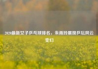 2020最新女子乒乓球排名，朱雨玲展现乒坛风云变幻
