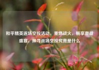 和平精英返场空投活动，重燃战火，畅享激战盛宴，探寻返场空投究竟是什么