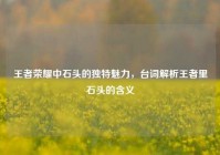 王者荣耀中石头的独特魅力，台词解析王者里石头的含义