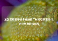 王者荣耀赛季战令皮肤返厂时间引玩家期待，游戏热度持续延续