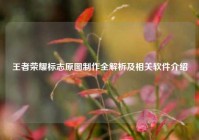 王者荣耀标志原图制作全解析及相关软件介绍