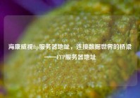 海康威视ftp服务器地址，连接数据世界的桥梁——FTP服务器地址