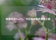 探索逆战PhysCPU，开启独特游戏体验之旅