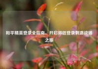 和平精英登录全指南，开启微信登录刺激战场之旅