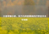 王者荣耀小胖，实力与风格兼具的打野选手水平剖析