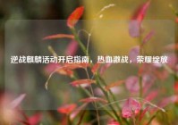逆战麒麟活动开启指南，热血激战，荣耀绽放