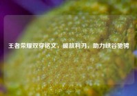 王者荣耀双穿铭文，破敌利刃，助力峡谷驰骋
