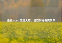 走进 PUBG 国服大厅，感受别样电竞风采