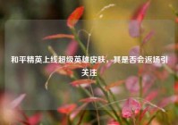 和平精英上线超级英雄皮肤，其是否会返场引关注