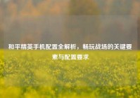 和平精英手机配置全解析，畅玩战场的关键要素与配置要求