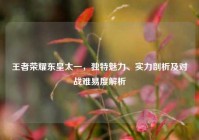 王者荣耀东皇太一，独特魅力、实力剖析及对战难易度解析