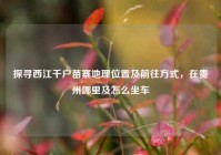 探寻西江千户苗寨地理位置及前往方式，在贵州哪里及怎么坐车