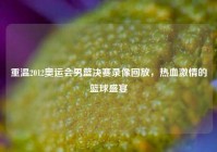 重温2012奥运会男篮决赛录像回放，热血激情的篮球盛宴