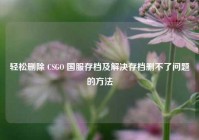 轻松删除 CSGO 国服存档及解决存档删不了问题的方法