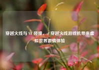 穿越火线与 VF 碰撞，vf 穿越火线游戏机带来虚拟世界激情体验