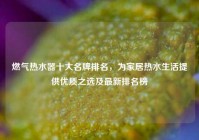 燃气热水器十大名牌排名，为家居热水生活提供优质之选及最新排名榜