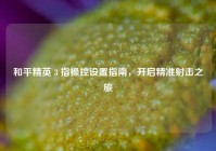 和平精英 3 指操控设置指南，开启精准射击之旅