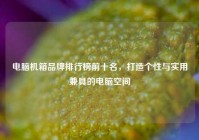 电脑机箱品牌排行榜前十名，打造个性与实用兼具的电脑空间