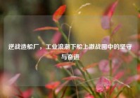 逆战造船厂，工业浪潮下船上激战图中的坚守与奋进