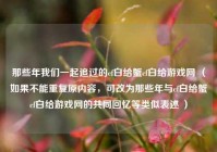 那些年我们一起追过的cf白给蟹cf白给游戏网 （如果不能重复原内容，可改为那些年与cf白给蟹cf白给游戏网的共同回忆等类似表述 ）