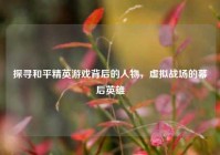 探寻和平精英游戏背后的人物，虚拟战场的幕后英雄