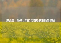 逆战骨喰胁差，利刃传奇及获取地图探秘