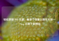 轻松获取 PSP 主题，畅享个性掌上娱乐天地——psp 主题下载网站