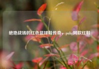 绝地战场的红色篮球鞋传奇，pubg同款红鞋