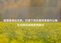 联想家用台式机，打造个性化高效家庭办公娱乐空间及适用系列探讨