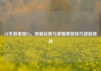 CF手游单挑V5，突破自我与掌握单挑技巧迎接挑战