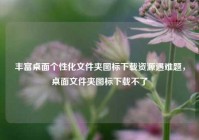 丰富桌面个性化文件夹图标下载资源遇难题，桌面文件夹图标下载不了