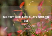 轻松下载安装电脑毛笔字体，为文档增添独特韵味