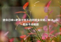 使命召唤16更新卡顿不动问题全攻略，解决cod16更新不动难题