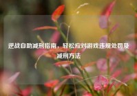 逆战自助减刑指南，轻松应对游戏违规处罚及减刑方法