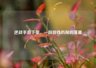 逆战手游下架，一段游戏历程的落幕