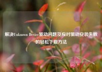 解决Unknown Device驱动问题及应对驱动安装失败的轻松下载方法