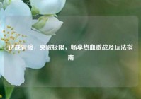 逆战冒险，突破极限，畅享热血激战及玩法指南