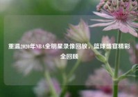 重温2020年NBA全明星录像回放，篮球盛宴精彩全回顾