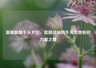 英雄联盟牛头大招，震撼战场的牛头大地粉碎力量之舞