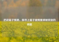 逆战箱子预测，探寻上箱子视频里神秘奖励的钥匙