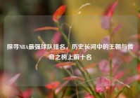 探寻NBA最强球队排名，历史长河中的王朝与传奇之榜上前十名