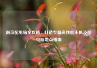 南京配电脑全攻略，打造专属高性能主机及配电脑地点指南