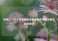 逆战，一个人打电脑能否畅享激战乐趣及相关知乎探讨