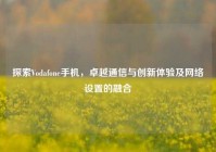 探索Vodafone手机，卓越通信与创新体验及网络设置的融合