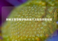 探秘王者荣耀中鱼的强大之处及厉害程度