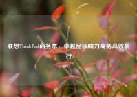 联想ThinkPad商务本，卓越品质助力商务高效前行
