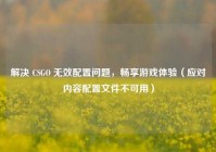解决 CSGO 无效配置问题，畅享游戏体验（应对内容配置文件不可用）
