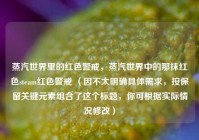 蒸汽世界里的红色警戒，蒸汽世界中的那抹红色steam红色警戒 （因不太明确具体需求，按保留关键元素组合了这个标题，你可根据实际情况修改）