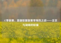 S7季前赛，英雄联盟新赛季预热之战——北京与湖南的较量