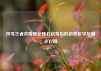 探寻王者荣耀最新座右铭背后的游戏哲学与励志台词